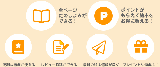 全ページためしよみができる! ポイントがもらえて絵本をお得に買える! 便利な機能が使える! 感想が投稿できる! おトクな情報が届く! プレゼントや特典も!