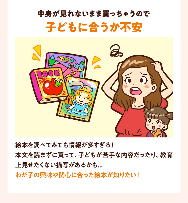 絵本を調べてみても情報が多すぎる！本文を読まずに買って、子どもが苦手な内容だったり、教育上見せたくない描写があるかも...わが子の興味や関心に合った絵本が知りたい！