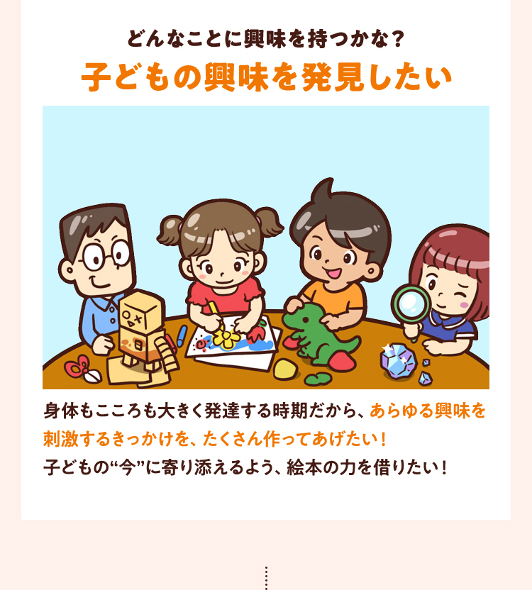 どんなことに興味を持つかな？子どもの興味を発見したい身体もこころも大きく発達する時期だから、あらゆる興味を刺激するきっかけを、たくさん作ってあげたい！子どもの“今”に寄り添えるよう、絵本の力を借りたい！