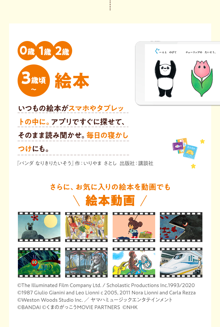 0歳1歳2歳3歳頃〜絵本いつもの絵本がスマホやタブレットの中に。アプリですぐに探せて、そのまま読み聞かせ。毎日の寝かしつけにも。『パンダ なりきりたいそう』作：いりやま さとし  出版社：講談社 さらに、お気に入りの絵本を動画でも絵本動画