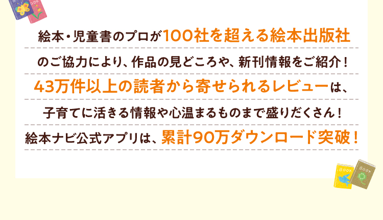 絵本・児童書のプロが100社を超える絵本出版社のご協力により、作品の見どころや、新刊情報をご紹介！43万件以上の読者から寄せられるレビューは、子育てに活きる情報や心温まるものまで盛りだくさん！絵本ナビ公式アプリは、累計90万ダウンロード突破！