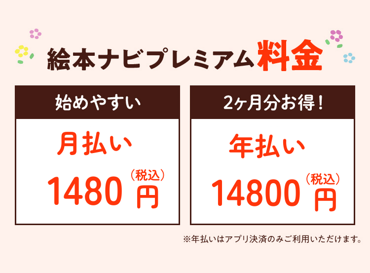 絵本ナビプレミアム料金始めやすい月払い1480円（税込）2ヶ月分お得！年払い14,800円（税込）※年払いはアプリ決済のみご利用いただけます。