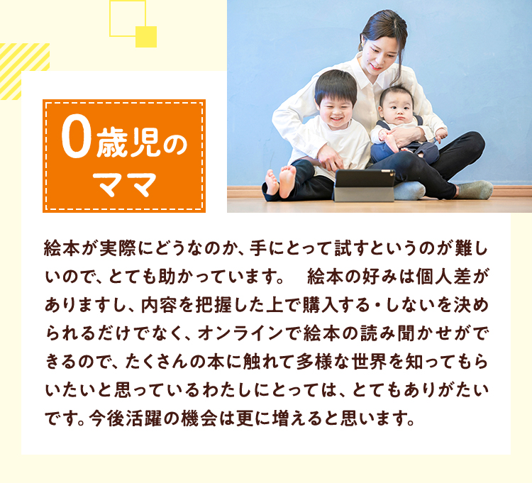 0歳児のママ絵本が実際にどうなのか、手にとって試すというのが難しいので、とても助かっています。 絵本の好みは個人差がありますし、内容を把握した上で購入する・しないを決められるだけでなく、オンラインで絵本の読み聞かせができるので、たくさんの本に触れて多様な世界を知ってもらいたいと思っているわたしにとっては、とてもありがたいです。今後活躍の機会は更に増えると思います。