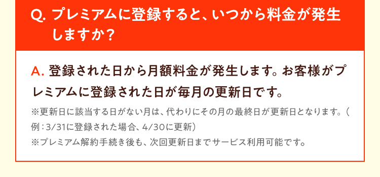 Q. プレミアムに登録すると、いつから料金が発生 しますか？A. 登録された日から月額料金が発生します。お客様がプレミアムに登録された日が毎月の更新日です。※更新日に該当する日がない月は、代わりにその月の最終日が更新日となります。（例：3/31に登録された場合、4/30に更新）※プレミアム解約手続き後も、次回更新日までサービス利用可能です。